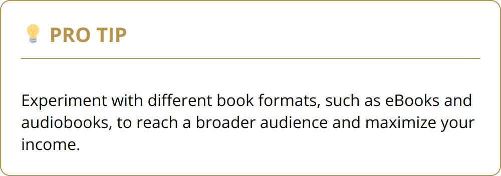 Pro Tip - Experiment with different book formats, such as eBooks and audiobooks, to reach a broader audience and maximize your income.